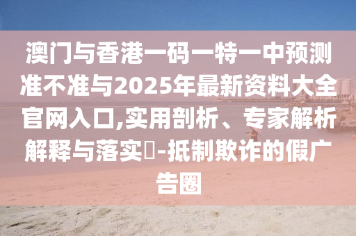 澳門與香港一碼一特一中預測準不準與2025年最新資料大全官網(wǎng)入口,實用剖析、專家解析解釋與落實?-抵制欺詐的假廣告圈